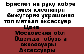 Браслет на руку кобра змея клеопатра бижутерия украшения топ металл аксессуар 46 › Цена ­ 1 500 - Московская обл. Одежда, обувь и аксессуары » Аксессуары   